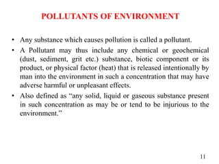 POLLUTANTS OF ENVIRONMENT
• Any substance which causes pollution is called a pollutant.
• A Pollutant may thus include any chemical or geochemical
(dust, sediment, grit etc.) substance, biotic component or its
product, or physical factor (heat) that is released intentionally by
man into the environment in such a concentration that may have
adverse harmful or unpleasant effects.
• Also defined as “any solid, liquid or gaseous substance present
in such concentration as may be or tend to be injurious to the
environment.”
11
 