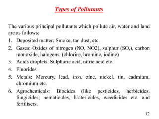 Types of Pollutants
The various principal pollutants which pollute air, water and land
are as follows:
1. Deposited matter: Smoke, tar, dust, etc.
2. Gases: Oxides of nitrogen (NO, NO2), sulphur (SO,), carbon
monoxide, halogens, (chlorine, bromine, iodine)
3. Acids droplets: Sulphuric acid, nitric acid etc.
4. Fluorides
5. Metals: Mercury, lead, iron, zinc, nickel, tin, cadmium,
chromium etc.
6. Agrochemicals: Biocides (like pesticides, herbicides,
fungicides, nematicides, bactericides, weedicides etc. and
fertilisers.
12
 
