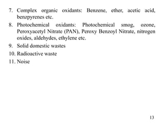 7. Complex organic oxidants: Benzene, ether, acetic acid,
benzpyrenes etc.
8. Photochemical oxidants: Photochemical smog, ozone,
Peroxyacetyl Nitrate (PAN), Peroxy Benzoyl Nitrate, nitrogen
oxides, aldehydes, ethylene etc.
9. Solid domestic wastes
10. Radioactive waste
11. Noise
13
 