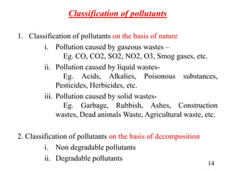 Classification of pollutants
1. Classification of pollutants on the basis of nature
i. Pollution caused by gaseous wastes –
Eg. CO, CO2, SO2, NO2, O3, Smog gases, etc.
ii. Pollution caused by liquid wastes-
Eg. Acids, Alkalies, Poisonous substances,
Pesticides, Herbicides, etc.
iii. Pollution caused by solid wastes-
Eg. Garbage, Rubbish, Ashes, Construction
wastes, Dead animals Waste, Agricultural waste, etc.
2. Classification of pollutants on the basis of decomposition
i. Non degradable pollutants
ii. Degradable pollutants
14
 