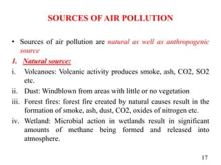 SOURCES OF AIR POLLUTION
• Sources of air pollution are natural as well as anthropogenic
source
1. Natural source:
i. Volcanoes: Volcanic activity produces smoke, ash, CO2, SO2
etc.
ii. Dust: Windblown from areas with little or no vegetation
iii. Forest fires: forest fire created by natural causes result in the
formation of smoke, ash, dust, CO2, oxides of nitrogen etc.
iv. Wetland: Microbial action in wetlands result in significant
amounts of methane being formed and released into
atmosphere.
17
 