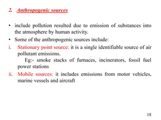 2. Anthropogenic sources
• include pollution resulted due to emission of substances into
the atmosphere by human activity.
• Some of the anthropogenic sources include:
i. Stationary point source: it is a single identifiable source of air
pollutant emissions.
Eg:- smoke stacks of furnaces, incinerators, fossil fuel
power stations
ii. Mobile sources: it includes emissions from motor vehicles,
marine vessels and aircraft
18
 