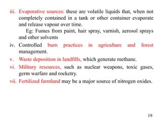 iii. Evaporative sources: these are volatile liquids that, when not
completely contained in a tank or other container evaporate
and release vapour over time.
Eg: Fumes from paint, hair spray, varnish, aerosol sprays
and other solvents
iv. Controlled burn practices in agriculture and forest
management.
v. Waste deposition in landfills, which generate methane.
vi. Military resources, such as nuclear weapons, toxic gases,
germ warfare and rocketry.
vii. Fertilized farmland may be a major source of nitrogen oxides.
19
 
