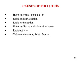 CAUSES OF POLLUTION
• Huge increase in population
• Rapid industrialisation
• Rapid urbanisation
• Uncontrolled exploitation of resources
• Radioactivity
• Volcanic eruptions, forest fires etc.
20
 