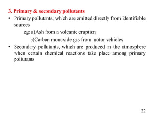 3. Primary & secondary pollutants
• Primary pollutants, which are emitted directly from identifiable
sources
eg: a)Ash from a volcanic eruption
b)Carbon monoxide gas from motor vehicles
• Secondary pollutants, which are produced in the atmosphere
when certain chemical reactions take place among primary
pollutants
22
 
