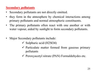 Secondary pollutants
• Secondary pollutants are not directly emitted.
• they form in the atmosphere by chemical interactions among
primary pollutants and normal atmospheric constituents.
• The primary pollutants often react with one another or with
water vapour, aided by sunlight to form secondary pollutants.
• Major Secondary pollutants include:
 Sulphuric acid (H2SO4)
 Particulate matter formed from gaseous primary
pollutants
 Peroxyacetyl nitrate (PAN) Formaldehydes etc.
25
 