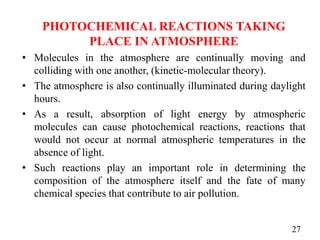 PHOTOCHEMICAL REACTIONS TAKING
PLACE IN ATMOSPHERE
• Molecules in the atmosphere are continually moving and
colliding with one another, (kinetic-molecular theory).
• The atmosphere is also continually illuminated during daylight
hours.
• As a result, absorption of light energy by atmospheric
molecules can cause photochemical reactions, reactions that
would not occur at normal atmospheric temperatures in the
absence of light.
• Such reactions play an important role in determining the
composition of the atmosphere itself and the fate of many
chemical species that contribute to air pollution.
27
 