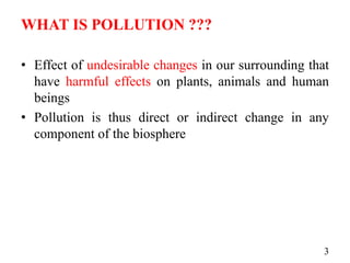 WHAT IS POLLUTION ???
• Effect of undesirable changes in our surrounding that
have harmful effects on plants, animals and human
beings
• Pollution is thus direct or indirect change in any
component of the biosphere
3
 