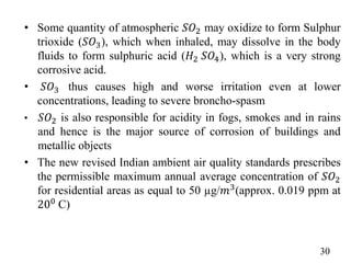 • Some quantity of atmospheric 𝑆𝑂2 may oxidize to form Sulphur
trioxide (𝑆𝑂3), which when inhaled, may dissolve in the body
fluids to form sulphuric acid (𝐻2 𝑆𝑂4), which is a very strong
corrosive acid.
• 𝑆𝑂3 thus causes high and worse irritation even at lower
concentrations, leading to severe broncho-spasm
• 𝑆𝑂2 is also responsible for acidity in fogs, smokes and in rains
and hence is the major source of corrosion of buildings and
metallic objects
• The new revised Indian ambient air quality standards prescribes
the permissible maximum annual average concentration of 𝑆𝑂2
for residential areas as equal to 50 µg/𝑚3(approx. 0.019 ppm at
200 C)
30
 