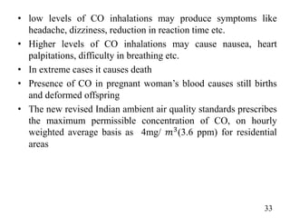 • low levels of CO inhalations may produce symptoms like
headache, dizziness, reduction in reaction time etc.
• Higher levels of CO inhalations may cause nausea, heart
palpitations, difficulty in breathing etc.
• In extreme cases it causes death
• Presence of CO in pregnant woman’s blood causes still births
and deformed offspring
• The new revised Indian ambient air quality standards prescribes
the maximum permissible concentration of CO, on hourly
weighted average basis as 4mg/ 𝑚3(3.6 ppm) for residential
areas
33
 