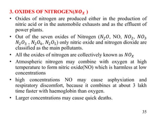 3. OXIDES OF NITROGEN(𝑵𝑶𝑿 )
• Oxides of nitrogen are produced either in the production of
nitric acid or in the automobile exhausts and as the effluent of
power plants.
• Out of the seven oxides of Nitrogen (𝑁2𝑂, NO, 𝑁𝑂2, 𝑁𝑂3
𝑁2𝑂3 , 𝑁2𝑂4, 𝑁2𝑂5) only nitric oxide and nitrogen dioxide are
classified as the main pollutants.
• All the oxides of nitrogen are collectively known as 𝑁𝑂𝑋
• Atmospheric nitrogen may combine with oxygen at high
temperature to form nitric oxide(NO) which is harmless at low
concentrations
• high concentrations NO may cause asphyxiation and
respiratory discomfort, because it combines at about 3 lakh
time faster with haemoglobin than oxygen.
• Larger concentrations may cause quick deaths.
35
 