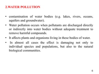 2.WATER POLLUTION
• contamination of water bodies (e.g. lakes, rivers, oceans,
aquifers and groundwater).
• Water pollution occurs when pollutants are discharged directly
or indirectly into water bodies without adequate treatment to
remove harmful compounds.
• It affects plants and organisms living in these bodies of water.
• In almost all cases the effect is damaging not only to
individual species and populations, but also to the natural
biological communities.
6
 