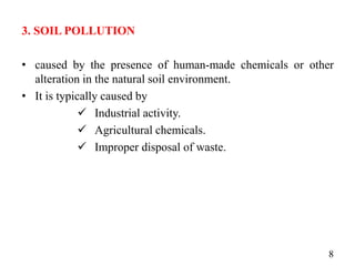 3. SOIL POLLUTION
• caused by the presence of human-made chemicals or other
alteration in the natural soil environment.
• It is typically caused by
 Industrial activity.
 Agricultural chemicals.
 Improper disposal of waste.
8
 
