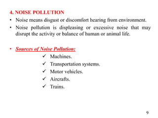4. NOISE POLLUTION
• Noise means disgust or discomfort hearing from environment.
• Noise pollution is displeasing or excessive noise that may
disrupt the activity or balance of human or animal life.
• Sources of Noise Pollution:
 Machines.
 Transportation systems.
 Motor vehicles.
 Aircrafts.
 Trains.
9
 