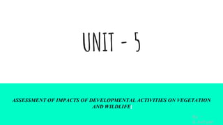 UNIT - 5
ASSESSMENT OF IMPACTS OF DEVELOPMENTAL ACTIVITIES ON VEGETATION
AND WILDLIFE
By -
G.kalyan
 