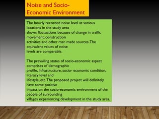 The hourly recorded noise level at various
locations in the study area
shows fluctuations because of change in traffic
movement, construction
activities and other man made sources.The
equivalent values of noise
levels are comparable.
The prevailing status of socio-economic aspect
comprises of demographic
profile, Infrastructure, socio- economic condition,
literacy level and
lifestyle, etc.The proposed project will definitely
have some positive
impact on the socio-economic environment of the
people of surrounding
villages experiencing development in the study area.
Noise and Socio-
Economic Environment
 