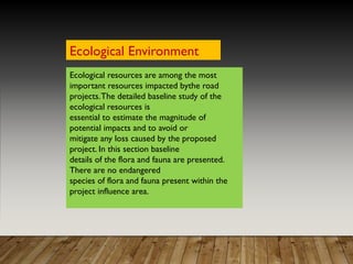 Ecological resources are among the most
important resources impacted bythe road
projects.The detailed baseline study of the
ecological resources is
essential to estimate the magnitude of
potential impacts and to avoid or
mitigate any loss caused by the proposed
project. In this section baseline
details of the flora and fauna are presented.
There are no endangered
species of flora and fauna present within the
project influence area.
Ecological Environment
 