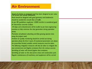 Speed of vehicles on proposed road has been designed as per natur
e of terrain and nearby habitations.
Road should be designed with good geometry and bottlenecks
should be avoided for smooth flow of traffic.
As per IRC guidelines roughness <2000 mm/km is considered good
for bituminous concrete surface.
All slope and embankments will be turfed as per best engineering
practices to help minimize the dust generation during operation
phase.
Plantation of pollutant adsorbing and fast growing species trees
along the project road,
Ambient air quality monitoring should be carried out during
operation phase for first 3 years. If monitored parameters are above
the prescribed limited, suitable control measures must be taken.
The following mitigation measures will also be taken to mitigate the
dust entrainment and fugitive emissions from the various sources:
Sprinkling of water will control fugitive dust emissions.
Sprinkling of water on the dust prone areas and construction yard.
Regular maintenance of machinery and equipment will be carried
Air Environment
 
