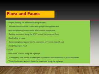 Flora and Fauna
• Proper planning for additional cutting of trees.
• Afforestation should be carried with proper management and
• technical planning for successful afforestation programme.
• Existing plantation, along the ROW, should be protected from
• illegal felling of trees.
• Systematic planning prior to the excavation of reverse slope (if any)
• along the project road.
• Fauna
• Plantations of trees along the highways.
• Contingency plan should be developed to minimize contaminations in traffic accidents.
• Water bodies and wetland should be developed along the highways
 
