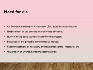 Need for eia
• An Environmental Impact Assessment (EIA) study basically includes:
• Establishment of the present environmental scenario;
• Study of the specific activities related to the project;
• Evaluation of the probable environmental impacts;
• Recommendations of necessary environmental control measures; and
• Preparation of Environmental Management Plan.
 