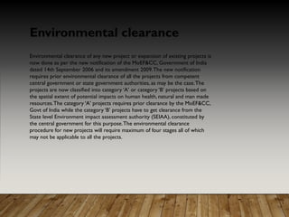 Environmental clearance of any new project or expansion of existing projects is
now done as per the new notification of the MoEF&CC, Government of India
dated 14th September 2006 and its amendment 2009.The new notification
requires prior environmental clearance of all the projects from competent
central government or state government authorities, as may be the case.The
projects are now classified into category ‘A’ or category ‘B’ projects based on
the spatial extent of potential impacts on human health, natural and man made
resources.The category ‘A’ projects requires prior clearance by the MoEF&CC,
Govt of India while the category ‘B’ projects have to get clearance from the
State level Environment impact assessment authority (SEIAA), constituted by
the central government for this purpose.The environmental clearance
procedure for new projects will require maximum of four stages all of which
may not be applicable to all the projects.
Environmental clearance
 