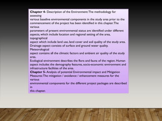 Chapter 4- Description of the Environment:The methodology for
assessing
various baseline environmental components in the study area prior to the
commencement of the project has been identified in this chapter.The
various
parameters of present environmental status are identified under different
aspects, which include location and regional setting of the area,
topographical
aspect which include land use, land cover and soil quality of the study area.
Drainage aspect consists of surface and ground water quality.
Meteorological
aspect contains all the climatic factors and ambient air quality of the study
area.
Ecological environment describes the flora and fauna of the region. Human
aspect includes the demography features, socio-economic environment and
infrastructure facilities of the area.
Chapter 5- Analysis of potential Environmental impact and Mitigation
Measures:The mitigation / avoidance / enhancement measures for the
various
environmental components for the different project packages are described
in
this chapter.
 