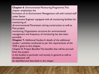 Chapter 6- Environmental Monitoring Programme:This
chapter emphasizes the
formation of an Environment Management cell with trained staff
under Senior
Environment Engineer equipped with all monitoring facilities for
monitoring of
all environmental Parameters during construction as well as
Post project
monitoring. Organization structure for environmental
management and frequency of monitoring has also been
provided.
Chapter 7- Additional Studies:A details of the additional
studies / activities conducted as per the requirements of the
TOR is given in this chapter.
Chapter 8- Project Benefits:The benefits that will be accrued
from the project
in the locality in particular and society in general as well as
development will
be identified and described in this chapte
 