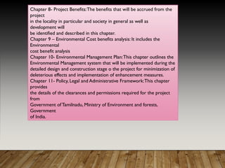 Chapter 8- Project Benefits:The benefits that will be accrued from the
project
in the locality in particular and society in general as well as
development will
be identified and described in this chapter.
Chapter 9 – Environmental Cost benefits analysis: It includes the
Environmental
cost benefit analysis
Chapter 10- Environmental Management Plan:This chapter outlines the
Environmental Management system that will be implemented during the
detailed design and construction stage o the project for minimization of
deleterious effects and implementation of enhancement measures.
Chapter 11- Policy, Legal and Administrative Framework:This chapter
provides
the details of the clearances and permissions required for the project
from
Government ofTamilnadu, Ministry of Environment and forests,
Government
of India.
 