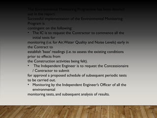 The Environmental Monitoring Programme has been detailed
out in the report.
Successful implementation of the Environmental Monitoring
Program is
contingent on the following:
• The IC is to request the Contractor to commence all the
initial tests for
monitoring (i.e. for Air,Water Quality and Noise Levels) early in
the Contract to
establish 'base' readings (i.e. to assess the existing conditions
prior to effects from
the Construction activities being felt).
• The Independent Engineer is to request the Concessionaire
/ Contractor to submit
for approval a proposed schedule of subsequent periodic tests
to be carried out.
• Monitoring by the Independent Engineer’s Officer of all the
environmental
monitoring tests, and subsequent analysis of results.
 
