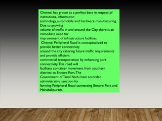 Chennai has grown as a perfect base in respect of
institutions, information
technology, automobile and hardware manufacturing.
Due to growing
volume of traffic in and around the City, there is an
immediate need for
improvement of infrastructure facilities.
Chennai Peripheral Road is conceptualized to
provide better connectivity
around the city catering future traffic requirements
and provide efficient
commercial transportation by enhancing port
connectivity.This road will
facilitate container movement from southern
districts to Ennore Port.The
Government of Tamil Nadu have accorded
administrative sanction for
forming Peripheral Road connecting Ennore Port and
Mahabalipuram.
 