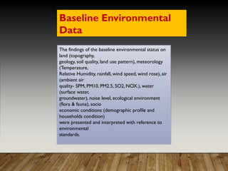 The findings of the baseline environmental status on
land (topography,
geology, soil quality, land use pattern), meteorology
(Temperature,
Relative Humidity, rainfall, wind speed, wind rose), air
(ambient air
quality- SPM, PM10, PM2.5, SO2, NOX.), water
(surface water,
groundwater), noise level, ecological environment
(flora & fauna), socio
economic conditions (demographic profile and
households condition)
were presented and interpreted with reference to
environmental
standards.
Baseline Environmental
Data
 