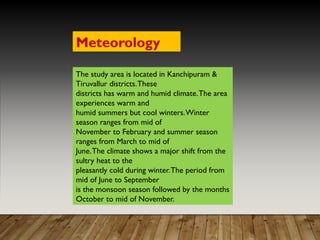 The study area is located in Kanchipuram &
Tiruvallur districts.These
districts has warm and humid climate.The area
experiences warm and
humid summers but cool winters.Winter
season ranges from mid of
November to February and summer season
ranges from March to mid of
June.The climate shows a major shift from the
sultry heat to the
pleasantly cold during winter.The period from
mid of June to September
is the monsoon season followed by the months
October to mid of November.
Meteorology
 