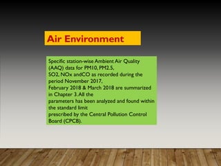 Specific station-wise Ambient Air Quality
(AAQ) data for PM10, PM2.5,
SO2, NOx andCO as recorded during the
period November 2017,
February 2018 & March 2018 are summarized
in Chapter 3.All the
parameters has been analyzed and found within
the standard limit
prescribed by the Central Pollution Control
Board (CPCB).
Air Environment
 