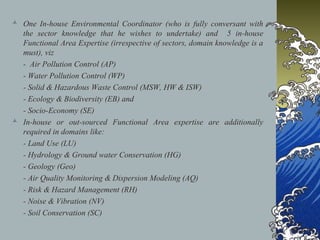  One In-house Environmental Coordinator (who is fully conversant with
the sector knowledge that he wishes to undertake) and 5 in-house
Functional Area Expertise (irrespective of sectors, domain knowledge is a
must), viz
- Air Pollution Control (AP)
- Water Pollution Control (WP)
- Solid & Hazardous Waste Control (MSW, HW & ISW)
- Ecology & Biodiversity (EB) and
- Socio-Economy (SE)
 In-house or out-sourced Functional Area expertise are additionally
required in domains like:
- Land Use (LU)
- Hydrology & Ground water Conservation (HG)
- Geology (Geo)
- Air Quality Monitoring & Dispersion Modeling (AQ)
- Risk & Hazard Management (RH)
- Noise & Vibration (NV)
- Soil Conservation (SC)
 