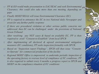 o) PP & EO would make presentation to EAC/SEAC and seek Environmental
Clearance; this could also take more than one meeting, depending on
gaps
p) Finally MOEF/SEIAA will issue Environmental Clearance (EC)
q) PP is required to announce the EC in two National daily Newspaper and
await for any further public response
r) If there are procedural violation or other serious public concerns not
addressed, then EC can be challenged under the provisions of National
Green Tribunal
s) After resolving any NGT cases & based on available EC, PP is then
required to avail “Consent-to-Establish” from local SPCB
t) After implementing all declared & agreed environmental mitigation
measures (EC conditions), PP seeks inspection formality with SPCB;
u) Based on “Inspection report Findings”, SPCB will then issue “Consent-
to-Operate” for commercial production of the facility
v) Regional MOEF Office is empowered to undertake periodic inspection of
the operating factory to oversee level of compliance of EC conditions; PP
is also required to submit every 6 months a progress report to SPCB and
MOEF on the compliance situation of EC conditions
 