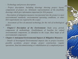- Technology and process description
- Project description. Including drawings showing project layout,
components of project etc. Schematic representations of the feasibility
drawings which give information important for EIA purpose
- Description of mitigation measures incorporated into the project to meet
environmental standards, environmental operating conditions, or other
EIA requirements (as required by the scope)
- Assessment of New & untested technology for the risk of technological
failure
 Chapter-3 Description of the Environment: Study area, period,
components & methodology, Establishment of baseline for valued
environmental components, as identified in the scope, Base maps of all
environmental components
 Chapter-4 Anticipated Environmental Impacts & Mitigation Measures:
- Details of Investigated Environmental impacts due to project location,
possible accidents, project design, project construction, regular
operations, final decommissioning or rehabilitation of a completed project
 