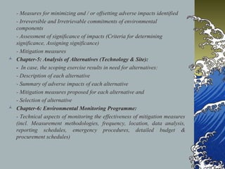 - Measures for minimizing and / or offsetting adverse impacts identified
- Irreversible and Irretrievable commitments of environmental
components
- Assessment of significance of impacts (Criteria for determining
significance, Assigning significance)
- Mitigation measures
 Chapter-5: Analysis of Alternatives (Technology & Site):
- In case, the scoping exercise results in need for alternatives:
- Description of each alternative
- Summary of adverse impacts of each alternative
- Mitigation measures proposed for each alternative and
- Selection of alternative
 Chapter-6: Environmental Monitoring Programme:
- Technical aspects of monitoring the effectiveness of mitigation measures
(incl. Measurement methodologies, frequency, location, data analysis,
reporting schedules, emergency procedures, detailed budget &
procurement schedules)
 