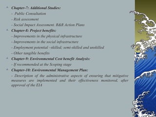  Chapter-7: Additional Studies:
- Public Consultation
- Risk assessment
- Social Impact Assessment. R&R Action Plans
 Chapter-8: Project benefits:
- Improvements in the physical infrastructure
- Improvements in the social infrastructure
- Employment potential –skilled; semi-skilled and unskilled
- Other tangible benefits
 Chapter-9: Environmental Cost benefit Analysis:
- If recommended at the Scoping stage
 Chapter-10: Environmental Management Plan:
- Description of the administrative aspects of ensuring that mitigative
measures are implemented and their effectiveness monitored, after
approval of the EIA
 