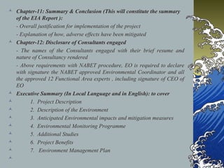 Chapter-11: Summary & Conclusion (This will constitute the summary
of the EIA Report ):
- Overall justification for implementation of the project
- Explanation of how, adverse effects have been mitigated
 Chapter-12: Disclosure of Consultants engaged
- The names of the Consultants engaged with their brief resume and
nature of Consultancy rendered
- Above requirements with NABET procedure, EO is required to declare
with signature the NABET approved Environmental Coordinator and all
the approved 12 Functional Area experts , including signature of CEO of
EO
 Executive Summary (In Local Language and in English): to cover
 1. Project Description
 2. Description of the Environment
 3. Anticipated Environmental impacts and mitigation measures
 4. Environmental Monitoring Programme
 5. Additional Studies
 6. Project Benefits
 7. Environment Management Plan

 