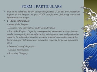 FORM 1 PARTICULARS
 It is to be submitted by PP along with planned TOR and Pre-Feasibility
Report of the Project; As per MOEF Notification, following structured
information are sought:
 I – Basic Information:
- Name of the Project:
- Location / site alternatives under consideration:
- Size of the Project: Capacity corresponding to sectoral activity (such as
production capacity for manufacturing, mining lease area and production
capacity for mineral production, area for mineral exploration, length for
linear transport infrastructure, generation capacity for power generation
etc.,)
- Expected cost of the project:
- Contact Information:
- Screening Category:

 