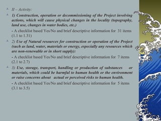  II – Activity:
 1) Construction, operation or decommissioning of the Project involving
actions, which will cause physical changes in the locality (topography,
land use, changes in water bodies, etc.)
- A checklist based Yes/No and brief descriptive information for 31 items
(1.1 to 1.31)
 2) Use of Natural resources for construction or operation of the Project
(such as land, water, materials or energy, especially any resources which
are non-renewable or in short supply):
- A checklist based Yes/No and brief descriptive information for 7 items
(2.1 to 2.7)
 3) Use, storage, transport, handling or production of substances or
materials, which could be harmful to human health or the environment
or raise concerns about actual or perceived risks to human health.
- A checklist based Yes/No and brief descriptive information for 5 items
(3.1 to 3.5)
 