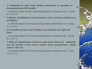  4) Production of solid wastes during construction or operation or
decommissioning (MT/month)
- A checklist based Yes/No and brief descriptive information for 11 items
(4.1 to 4.11)
 5) Release of pollutants or any hazardous, toxic or noxious substances to
air (Kg/hr)
- A checklist based Yes/No and brief descriptive information for 8 items
(5.1 to 5.8)
 6) Generation of Noise and Vibration, and Emissions of Light and
Heat:
- A checklist based Yes/No and brief descriptive information for 7 items
(6.1 to 6.7)
 7) Risks of contamination of land or water from releases of pollutants
into the ground or into sewers, surface waters, groundwater, coastal
waters or the sea:
- A checklist based Yes/No and brief descriptive information for 5 items
(7.1 to 7.5)
 