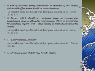  8) Risk of accidents during construction or operation of the Project,
which could affect human health or the environment
- A checklist based Yes/No and brief descriptive information for 3 items
(8.1 to 8.3)
 9) Factors which should be considered (such as consequential
development) which could lead to environmental effects or the potential
for cumulative impacts with other existing or planned activities in the
locality
- A checklist based Yes/No and brief descriptive information for 4 items
(9.1 to 9.4)
 III : Environmental Sensitivity
- A checklist based Yes/No and brief descriptive information for 12 items
(1 to 12)
 IV : Proposed Terms of Reference for EIA studies
 