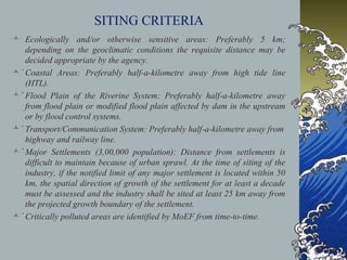 SITING CRITERIA
 Ecologically and/or otherwise sensitive areas: Preferably 5 km;
depending on the geoclimatic conditions the requisite distance may be
decided appropriate by the agency.
 Coastal Areas: Preferably half-a-kilometre away from high tide linė
(HTL).
 Flood Plain of the Riverine System: Preferably half-a-kilometre awaẏ
from flood plain or modified flood plain affected by dam in the upstream
or by flood control systems.
 Transport/Communication System: Preferably half-a-kilometre away froṁ
highway and railway line.
 Major Settlements (3,00,000 population): Distance from settlements iṡ
difficult to maintain because of urban sprawl. At the time of siting of the
industry, if the notified limit of any major settlement is located within 50
km, the spatial direction of growth of the settlement for at least a decade
must be assessed and the industry shall be sited at least 25 km away from
the projected growth boundary of the settlement.
 Critically polluted areas are identified by MoEF from time-to-time.̇
 