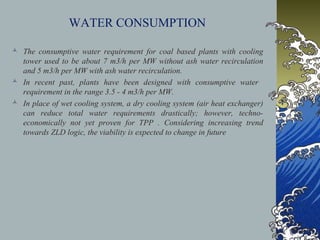 WATER CONSUMPTION
 The consumptive water requirement for coal based plants with cooling
tower used to be about 7 m3/h per MW without ash water recirculation
and 5 m3/h per MW with ash water recirculation.
 In recent past, plants have been designed with consumptive water
requirement in the range 3.5 - 4 m3/h per MW.
 In place of wet cooling system, a dry cooling system (air heat exchanger)
can reduce total water requirements drastically; however, techno-
economically not yet proven for TPP . Considering increasing trend
towards ZLD logic, the viability is expected to change in future
 