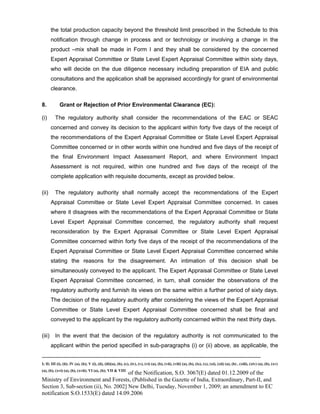 -----------------------------------------------------------------------------------------------------------------------------------------------------------------------
I; II; III (i), (ii); IV (a), (b); V (i), (ii), (iii)(a), (b), (c), (iv), (v), (vi) (a), (b), (vii), (viii) (a), (b), (ix), (x), (xi), (xii) (a), (b) , (xiii), (xiv) (a), (b), (xv)
(a), (b), (xvi) (a), (b), (xvii); VI (a), (b); VII & VIII
of the Notification, S.O. 3067(E) dated 01.12.2009 of the
Ministry of Environment and Forests, (Published in the Gazette of India, Extraordinary, Part-II, and
Section 3, Sub-section (ii), No. 2002] New Delhi, Tuesday, November 1, 2009; an amendment to EC
notification S.O.1533(E) dated 14.09.2006
the total production capacity beyond the threshold limit prescribed in the Schedule to this
notification through change in process and or technology or involving a change in the
product –mix shall be made in Form I and they shall be considered by the concerned
Expert Appraisal Committee or State Level Expert Appraisal Committee within sixty days,
who will decide on the due diligence necessary including preparation of EIA and public
consultations and the application shall be appraised accordingly for grant of environmental
clearance.
8. Grant or Rejection of Prior Environmental Clearance (EC):
(i) The regulatory authority shall consider the recommendations of the EAC or SEAC
concerned and convey its decision to the applicant within forty five days of the receipt of
the recommendations of the Expert Appraisal Committee or State Level Expert Appraisal
Committee concerned or in other words within one hundred and five days of the receipt of
the final Environment Impact Assessment Report, and where Environment Impact
Assessment is not required, within one hundred and five days of the receipt of the
complete application with requisite documents, except as provided below.
(ii) The regulatory authority shall normally accept the recommendations of the Expert
Appraisal Committee or State Level Expert Appraisal Committee concerned. In cases
where it disagrees with the recommendations of the Expert Appraisal Committee or State
Level Expert Appraisal Committee concerned, the regulatory authority shall request
reconsideration by the Expert Appraisal Committee or State Level Expert Appraisal
Committee concerned within forty five days of the receipt of the recommendations of the
Expert Appraisal Committee or State Level Expert Appraisal Committee concerned while
stating the reasons for the disagreement. An intimation of this decision shall be
simultaneously conveyed to the applicant. The Expert Appraisal Committee or State Level
Expert Appraisal Committee concerned, in turn, shall consider the observations of the
regulatory authority and furnish its views on the same within a further period of sixty days.
The decision of the regulatory authority after considering the views of the Expert Appraisal
Committee or State Level Expert Appraisal Committee concerned shall be final and
conveyed to the applicant by the regulatory authority concerned within the next thirty days.
(iii) In the event that the decision of the regulatory authority is not communicated to the
applicant within the period specified in sub-paragraphs (i) or (ii) above, as applicable, the
 