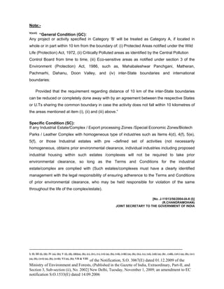 -----------------------------------------------------------------------------------------------------------------------------------------------------------------------
I; II; III (i), (ii); IV (a), (b); V (i), (ii), (iii)(a), (b), (c), (iv), (v), (vi) (a), (b), (vii), (viii) (a), (b), (ix), (x), (xi), (xii) (a), (b) , (xiii), (xiv) (a), (b), (xv)
(a), (b), (xvi) (a), (b), (xvii); VI (a), (b); VII & VIII
of the Notification, S.O. 3067(E) dated 01.12.2009 of the
Ministry of Environment and Forests, (Published in the Gazette of India, Extraordinary, Part-II, and
Section 3, Sub-section (ii), No. 2002] New Delhi, Tuesday, November 1, 2009; an amendment to EC
notification S.O.1533(E) dated 14.09.2006
Note:-
V(xvii)
“General Condition (GC):
Any project or activity specified in Category ‘B’ will be treated as Category A, if located in
whole or in part within 10 km from the boundary of: (i) Protected Areas notified under the Wild
Life (Protection) Act, 1972, (ii) Critically Polluted areas as identified by the Central Pollution
Control Board from time to time, (iii) Eco-sensitive areas as notified under section 3 of the
Environment (Protection) Act, 1986, such as, Mahabaleshwar Panchgani, Matheran,
Pachmarhi, Dahanu, Doon Valley, and (iv) inter-State boundaries and international
boundaries:
Provided that the requirement regarding distance of 10 km of the inter-State boundaries
can be reduced or completely done away with by an agreement between the respective States
or U.Ts sharing the common boundary in case the activity does not fall within 10 kilometres of
the areas mentioned at item (i), (ii) and (iii) above.”
Specific Condition (SC):
If any Industrial Estate/Complex / Export processing Zones /Special Economic Zones/Biotech
Parks / Leather Complex with homogeneous type of industries such as Items 4(d), 4(f), 5(e),
5(f), or those Industrial estates with pre –defined set of activities (not necessarily
homogeneous, obtains prior environmental clearance, individual industries including proposed
industrial housing within such estates /complexes will not be required to take prior
environmental clearance, so long as the Terms and Conditions for the industrial
estate/complex are complied with (Such estates/complexes must have a clearly identified
management with the legal responsibility of ensuring adherence to the Terms and Conditions
of prior environmental clearance, who may be held responsible for violation of the same
throughout the life of the complex/estate).
[No. J-11013/56/2004-IA-II (I)]
(R.CHANDRAMOHAN)
JOINT SECRETARY TO THE GOVERNMENT OF INDIA
 