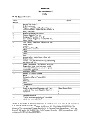 -----------------------------------------------------------------------------------------------------------------------------------------------------------------------
I; II; III (i), (ii); IV (a), (b); V (i), (ii), (iii)(a), (b), (c), (iv), (v), (vi) (a), (b), (vii), (viii) (a), (b), (ix), (x), (xi), (xii) (a), (b) , (xiii), (xiv) (a), (b), (xv)
(a), (b), (xvi) (a), (b), (xvii); VI (a), (b); VII & VIII
of the Notification, S.O. 3067(E) dated 01.12.2009 of the
Ministry of Environment and Forests, (Published in the Gazette of India, Extraordinary, Part-II, and
Section 3, Sub-section (ii), No. 2002] New Delhi, Tuesday, November 1, 2009; an amendment to EC
notification S.O.1533(E) dated 14.09.2006
APPENDIX I
(See paragraph – 6)
FORM 1
VI(a)
“(I) Basic Information
Serial
Number
Item Details
1. Name of the project/s
2. S. No. in schedule
3. Proposed capacity/area/length/tonnage to be
handled/command area/lease area/number of
wells to be drilled
4. New/Expansion/Modernization
5. Existing Capacity/Area etc.
6. Category of Project i.e. ‘A’ or ‘B’
7. Does it attract the general condition? If’ Yes,
please specify.
8. Does it attract the specific condition? If’ Yes,
please specify.
Location
Plot/Survey/Khasra No.
Village
Tehsil
District
9.
State
10. Nearest railway station/airport along with
distance in kms.
11. Nearest Town, city, District Headquarters along
with distance in kms.
12. Village Panchayats, Zilla Parishad, Municipal
Corporation, Local body (complete postal
addresses with telephone nos. to be given)
13. Name of the applicant
14. Registered Address
Address for correspondence:
Name
Designation (Owner/Partner/CEO)
Address
Pin Code
E-mail
Telephone No.
15.
Fax No.
16 Details of Alternative Sites examined, if any.
Location of these sites should be shown on a
topo sheet.
Village-District-State
1.
2.
3.
17. Interlinked Projects
18 Whether separate application of interlinked
project has been submitted?
 