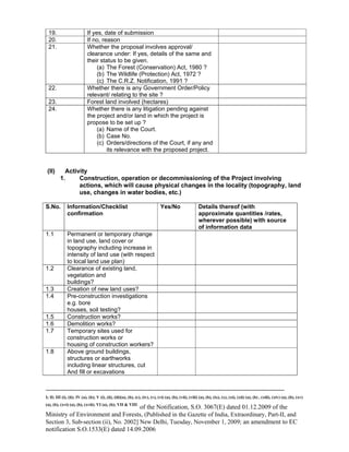 -----------------------------------------------------------------------------------------------------------------------------------------------------------------------
I; II; III (i), (ii); IV (a), (b); V (i), (ii), (iii)(a), (b), (c), (iv), (v), (vi) (a), (b), (vii), (viii) (a), (b), (ix), (x), (xi), (xii) (a), (b) , (xiii), (xiv) (a), (b), (xv)
(a), (b), (xvi) (a), (b), (xvii); VI (a), (b); VII & VIII
of the Notification, S.O. 3067(E) dated 01.12.2009 of the
Ministry of Environment and Forests, (Published in the Gazette of India, Extraordinary, Part-II, and
Section 3, Sub-section (ii), No. 2002] New Delhi, Tuesday, November 1, 2009; an amendment to EC
notification S.O.1533(E) dated 14.09.2006
19. If yes, date of submission
20. If no, reason
21. Whether the proposal involves approval/
clearance under: If yes, details of the same and
their status to be given.
(a) The Forest (Conservation) Act, 1980 ?
(b) The Wildlife (Protection) Act, 1972 ?
(c) The C.R.Z. Notification, 1991 ?
22. Whether there is any Government Order/Policy
relevant/ relating to the site ?
23. Forest land involved (hectares)
24. Whether there is any litigation pending against
the project and/or land in which the project is
propose to be set up ?
(a) Name of the Court.
(b) Case No.
(c) Orders/directions of the Court, if any and
its relevance with the proposed project.
(II) Activity
1. Construction, operation or decommissioning of the Project involving
actions, which will cause physical changes in the locality (topography, land
use, changes in water bodies, etc.)
S.No. Information/Checklist
confirmation
Yes/No Details thereof (with
approximate quantities /rates,
wherever possible) with source
of information data
1.1 Permanent or temporary change
in land use, land cover or
topography including increase in
intensity of land use (with respect
to local land use plan)
1.2 Clearance of existing land,
vegetation and
buildings?
1.3 Creation of new land uses?
1.4 Pre-construction investigations
e.g. bore
houses, soil testing?
1.5 Construction works?
1.6 Demolition works?
1.7 Temporary sites used for
construction works or
housing of construction workers?
1.8 Above ground buildings,
structures or earthworks
including linear structures, cut
And fill or excavations
 
