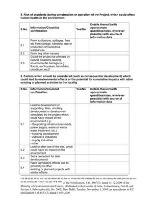 -----------------------------------------------------------------------------------------------------------------------------------------------------------------------
I; II; III (i), (ii); IV (a), (b); V (i), (ii), (iii)(a), (b), (c), (iv), (v), (vi) (a), (b), (vii), (viii) (a), (b), (ix), (x), (xi), (xii) (a), (b) , (xiii), (xiv) (a), (b), (xv)
(a), (b), (xvi) (a), (b), (xvii); VI (a), (b); VII & VIII
of the Notification, S.O. 3067(E) dated 01.12.2009 of the
Ministry of Environment and Forests, (Published in the Gazette of India, Extraordinary, Part-II, and
Section 3, Sub-section (ii), No. 2002] New Delhi, Tuesday, November 1, 2009; an amendment to EC
notification S.O.1533(E) dated 14.09.2006
8. Risk of accidents during construction or operation of the Project, which could affect
human health or the environment
S.No.
Information/Checklist
confirmation
Yes/No
Details thereof (with
approximate
quantities/rates, wherever
possible) with source of
information data
8.1
From explosions, spillages, fires
etc from storage, handling, use or
production of hazardous
substances
8.2 From any other causes
8.3
Could the project be affected by
natural disasters causing
environmental damage (e.g.
floods, earthquakes, landslides,
cloudburst etc)?
9. Factors which should be considered (such as consequential development) which
could lead to environmental effects or the potential for cumulative impacts with other
existing or planned activities in the locality
S.No. Information/Checklist
confirmation
Yes/No Details thereof (with
approximate
quantities/rates, wherever
possible) with source of
information data
9.1
Lead to development of
supporting. lities, ancillary
development or development
stimulated by the project which
could have impact on the
environment e.g.:
• Supporting infrastructure (roads,
power supply, waste or waste
water treatment, etc.)
• housing development
• extractive industries
• supply industries
• other
9.2
Lead to after-use of the site, which
could have an impact on the
environment
9.3
Set a precedent for later
developments
9.4
Have cumulative effects due to
proximity to other
existing or planned projects with
similar effects
 